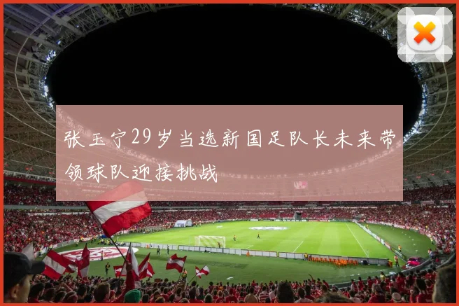 张玉宁29岁当选新国足队长未来带领球队迎接挑战