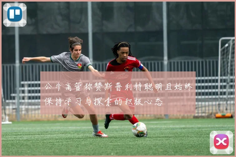 公牛高管称赞斯普利特聪明且始终保持学习与探索的积极心态