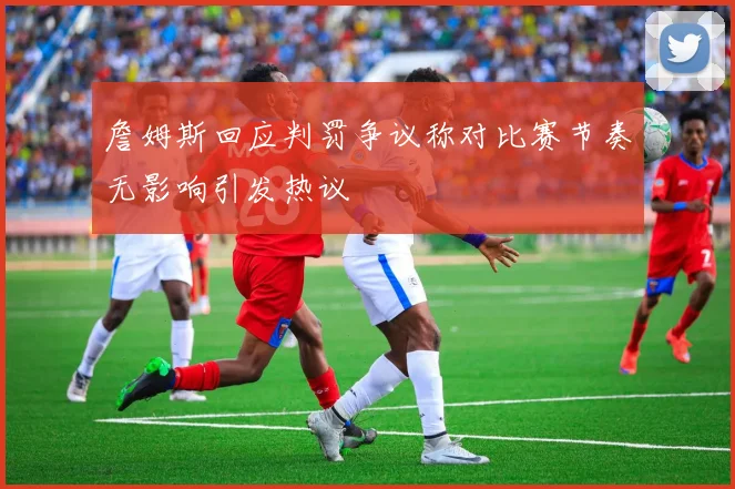 詹姆斯回应判罚争议称对比赛节奏无影响引发热议