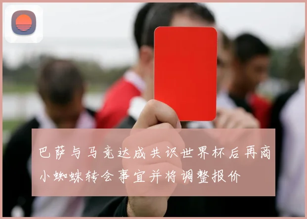 巴萨与马竞达成共识世界杯后再商小蜘蛛转会事宜并将调整报价