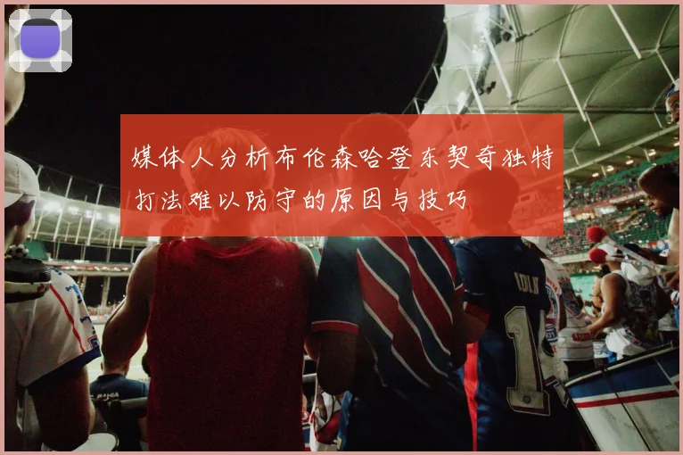 媒体人分析布伦森哈登东契奇独特打法难以防守的原因与技巧