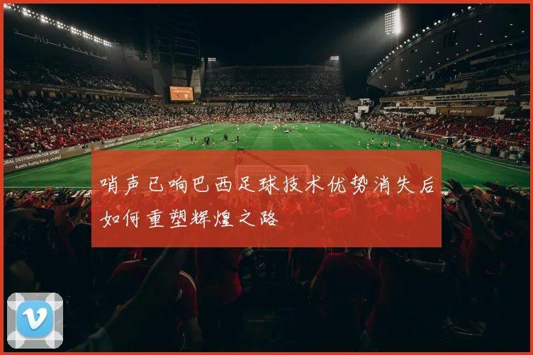 哨声已响巴西足球技术优势消失后如何重塑辉煌之路