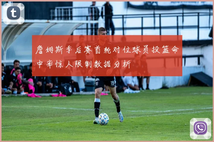 詹姆斯季后赛首轮对位球员投篮命中率惊人限制数据分析