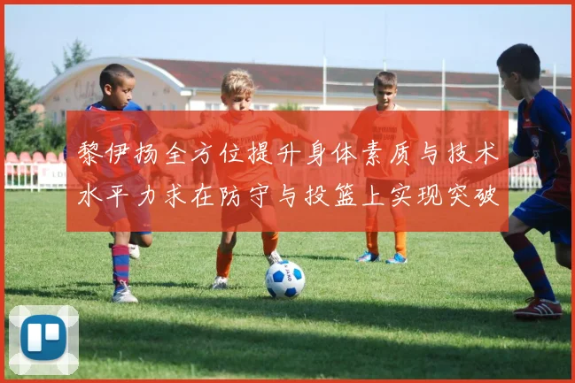 黎伊扬全方位提升身体素质与技术水平力求在防守与投篮上实现突破