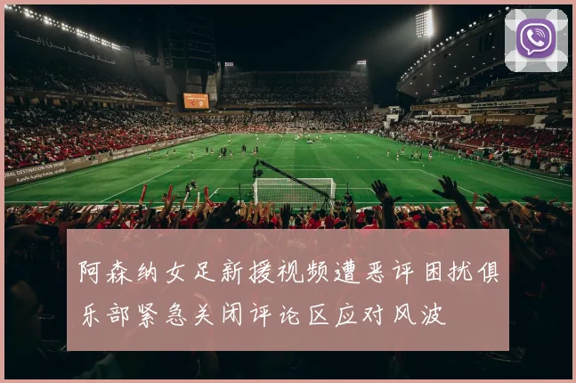 阿森纳女足新援视频遭恶评困扰俱乐部紧急关闭评论区应对风波