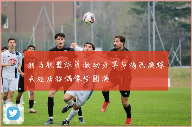 利马联盟球员激动分享与梅西换球衣经历称偶像梦圆满