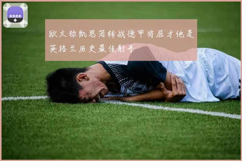 欧文称凯恩若转战德甲将屈才他是英格兰历史最佳射手