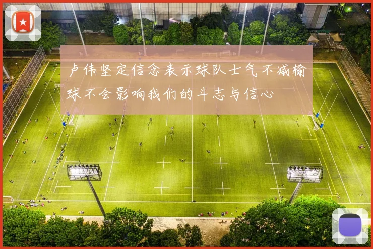 卢伟坚定信念表示球队士气不减输球不会影响我们的斗志与信心