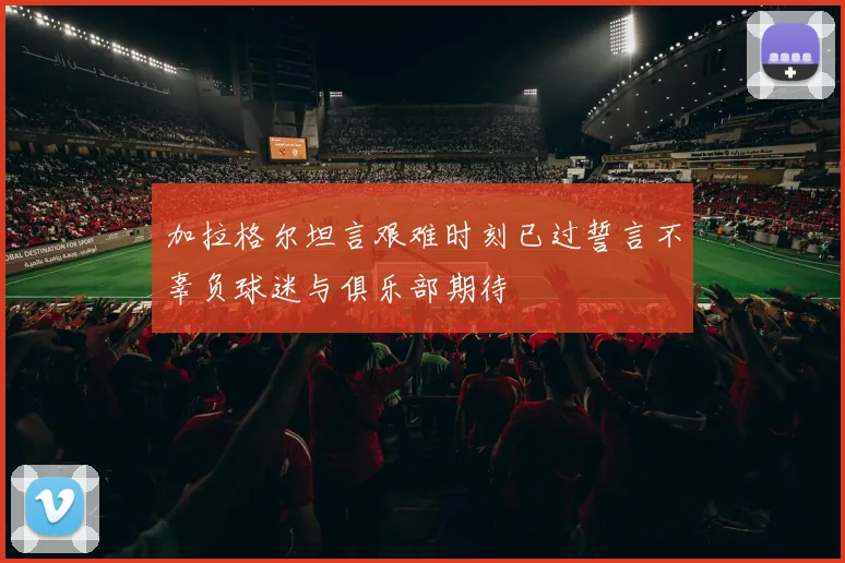 加拉格尔坦言艰难时刻已过誓言不辜负球迷与俱乐部期待