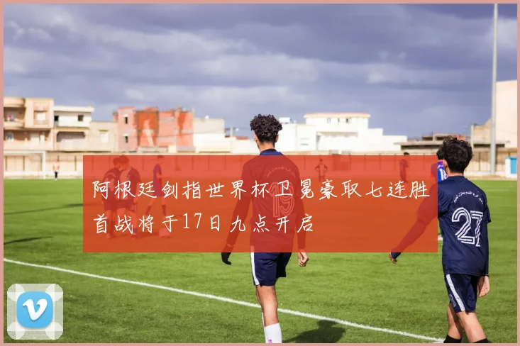 阿根廷剑指世界杯卫冕豪取七连胜首战将于17日九点开启
