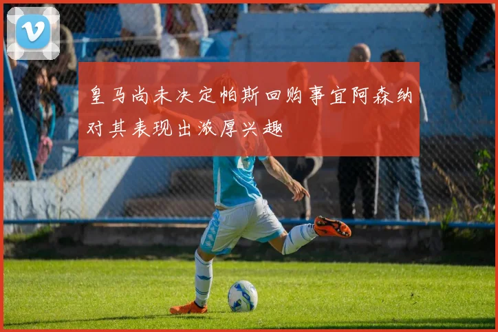 皇马尚未决定帕斯回购事宜阿森纳对其表现出浓厚兴趣