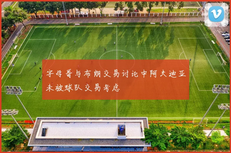 字母哥与布朗交易讨论中阿夫迪亚未被球队交易考虑