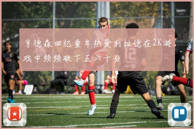 亨德森回忆童年热爱利拉德在2K游戏中频频砍下五六十分