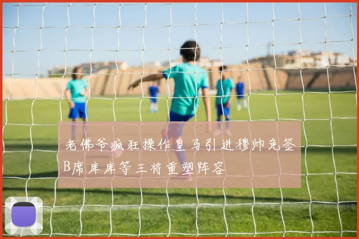 老佛爷疯狂操作皇马引进穆帅免签B席库库等三将重塑阵容