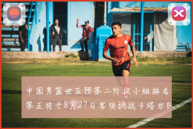 中国男篮世亚预第二阶段小组排名第五将于8月27日客场挑战卡塔尔队