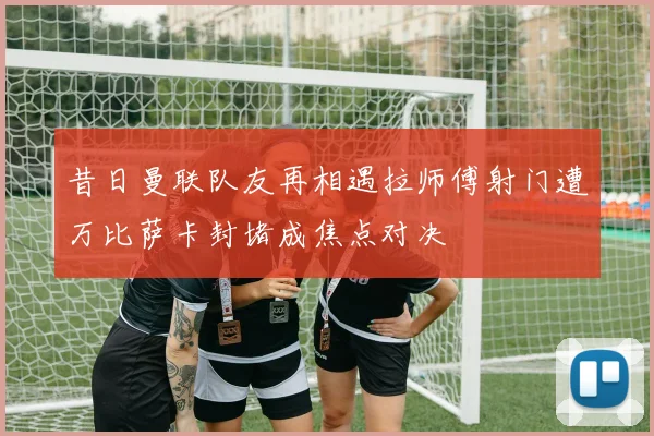 昔日曼联队友再相遇拉师傅射门遭万比萨卡封堵成焦点对决