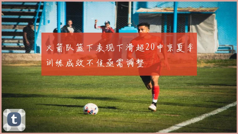 火箭队篮下表现下滑超20申京夏季训练成效不佳亟需调整