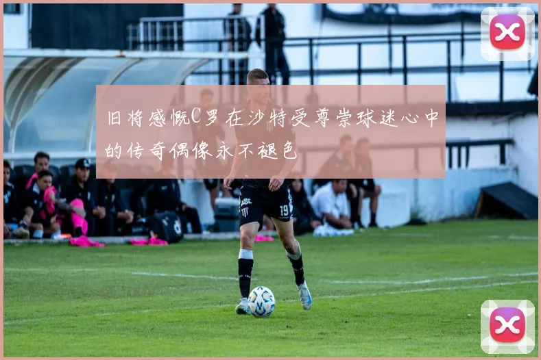 旧将感慨C罗在沙特受尊崇球迷心中的传奇偶像永不褪色