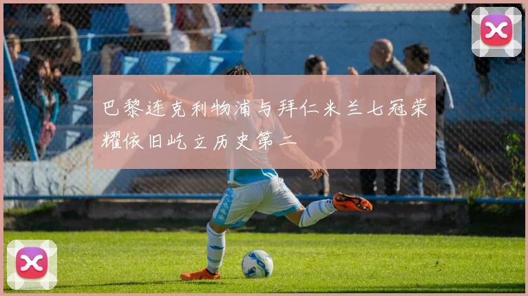 巴黎连克利物浦与拜仁米兰七冠荣耀依旧屹立历史第二